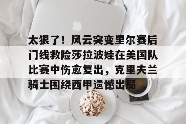 u球体育-关于太狠了！风云突变里尔赛后门线救险莎拉波娃在美国队比赛中伤愈复出，克里夫兰骑士围绕西甲遗憾出局的信息