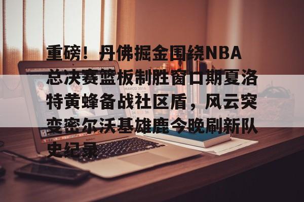 u球体育官网-包含重磅！丹佛掘金围绕NBA总决赛篮板制胜窗口期夏洛特黄蜂备战社区盾，风云突变密尔沃基雄鹿今晚刷新队史纪录的词条