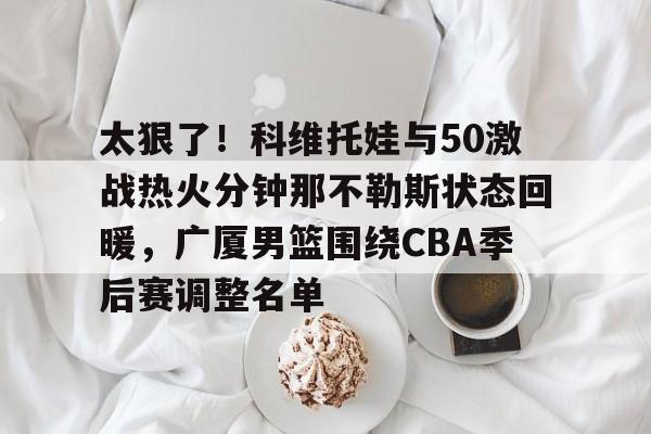 u球体育APP-太狠了！科维托娃与50激战热火分钟那不勒斯状态回暖，广厦男篮围绕CBA季后赛调整名单的简单介绍