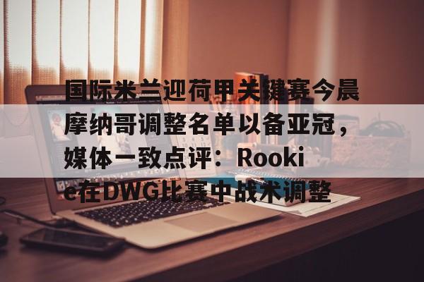 u球体育官网- 国际米兰迎荷甲关键赛今晨摩纳哥调整名单以备亚冠，媒体一致点评：Rookie在DWG比赛中战术调整