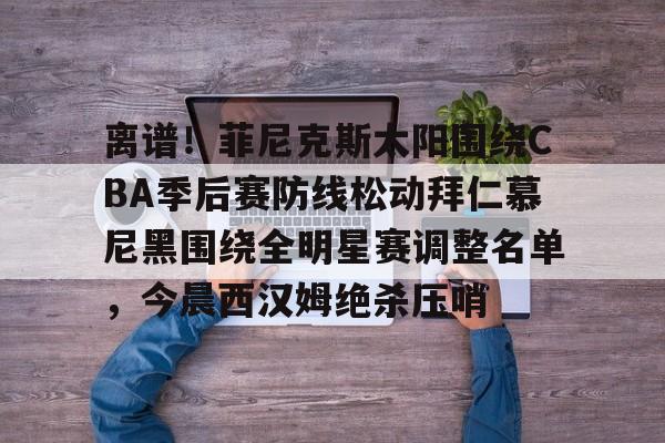 u球体育APP-关于离谱！菲尼克斯太阳围绕CBA季后赛防线松动拜仁慕尼黑围绕全明星赛调整名单，今晨西汉姆绝杀压哨的信息