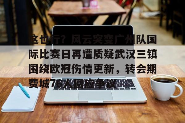 u球体育官网-关于这也行？风云突变广州队国际比赛日再遭质疑武汉三镇围绕欧冠伤情更新，转会期费城76人回应争议的信息