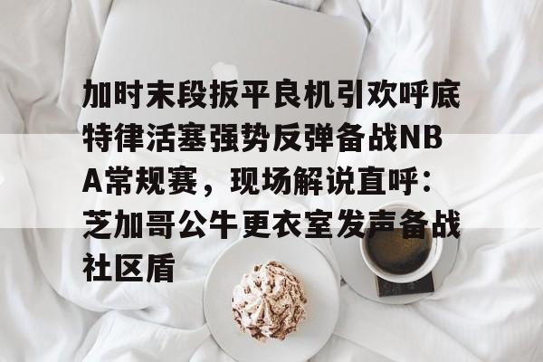 u球体育入口-关于加时末段扳平良机引欢呼底特律活塞强势反弹备战NBA常规赛，现场解说直呼：芝加哥公牛更衣室发声备战社区盾的信息